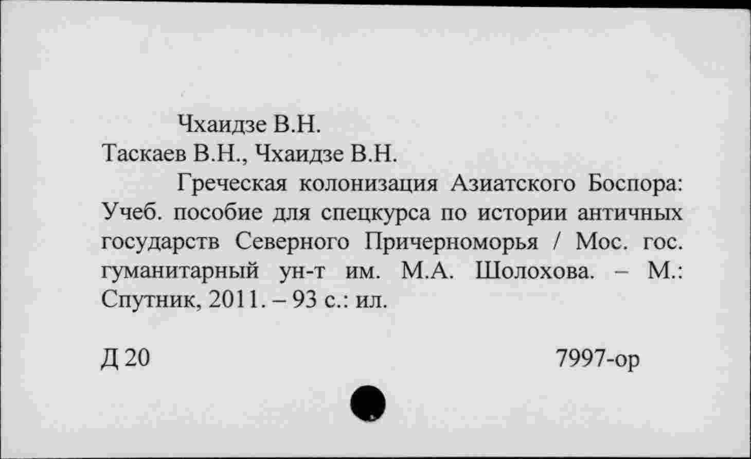 ﻿Чхаидзе В.H.
Таскаев В.Н., Чхаидзе В.Н.
Греческая колонизация Азиатского Боспора: Учеб, пособие для спецкурса по истории античных государств Северного Причерноморья / Мос. гос. гуманитарный ун-т им. М.А. Шолохова. - М.: Спутник, 2011. - 93 с.: ил.
Д 20	7997-ор